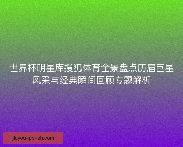世界杯明星库搜狐体育全景盘点历届巨星风采与经典瞬间回顾专题解析