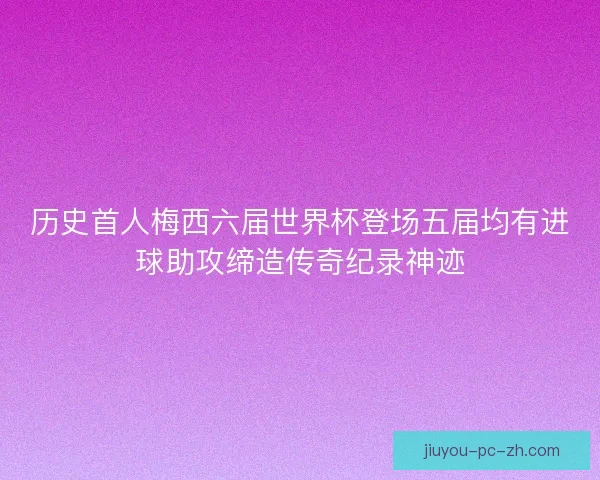 历史首人梅西六届世界杯登场五届均有进球助攻缔造传奇纪录神迹