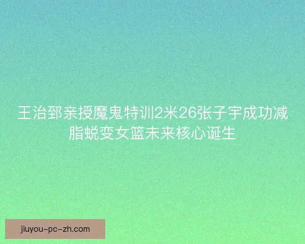 王治郅亲授魔鬼特训2米26张子宇成功减脂蜕变女篮未来核心诞生